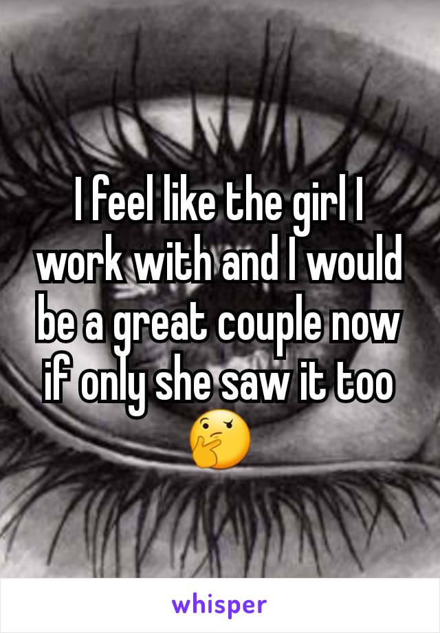 I feel like the girl I work with and I would be a great couple now if only she saw it too 🤔