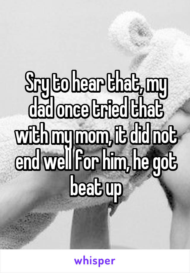 Sry to hear that, my dad once tried that with my mom, it did not end well for him, he got beat up