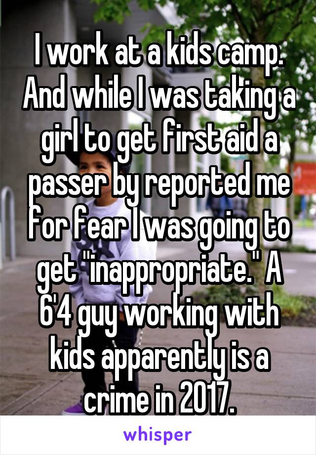 I work at a kids camp. And while I was taking a girl to get first aid a passer by reported me for fear I was going to get "inappropriate." A 6'4 guy working with kids apparently is a crime in 2017.