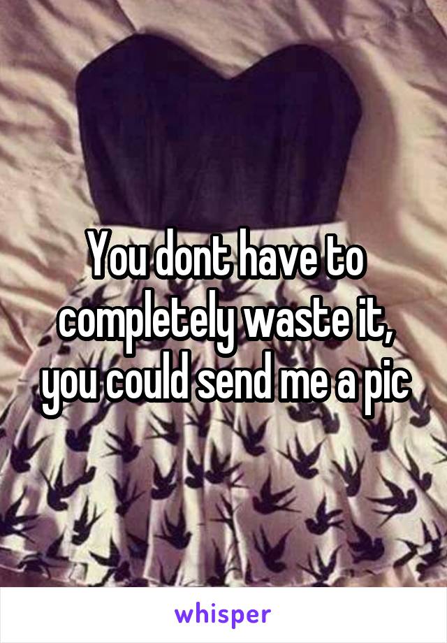 You dont have to completely waste it, you could send me a pic