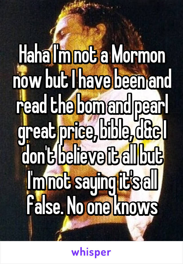 Haha I'm not a Mormon now but I have been and read the bom and pearl great price, bible, d&c I don't believe it all but I'm not saying it's all false. No one knows