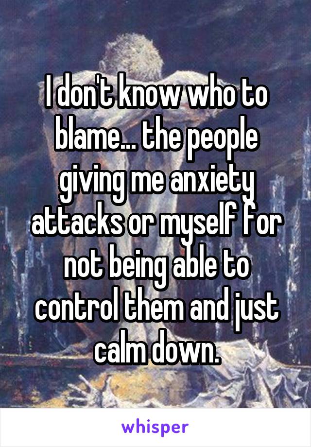 I don't know who to blame... the people giving me anxiety attacks or myself for not being able to control them and just calm down.