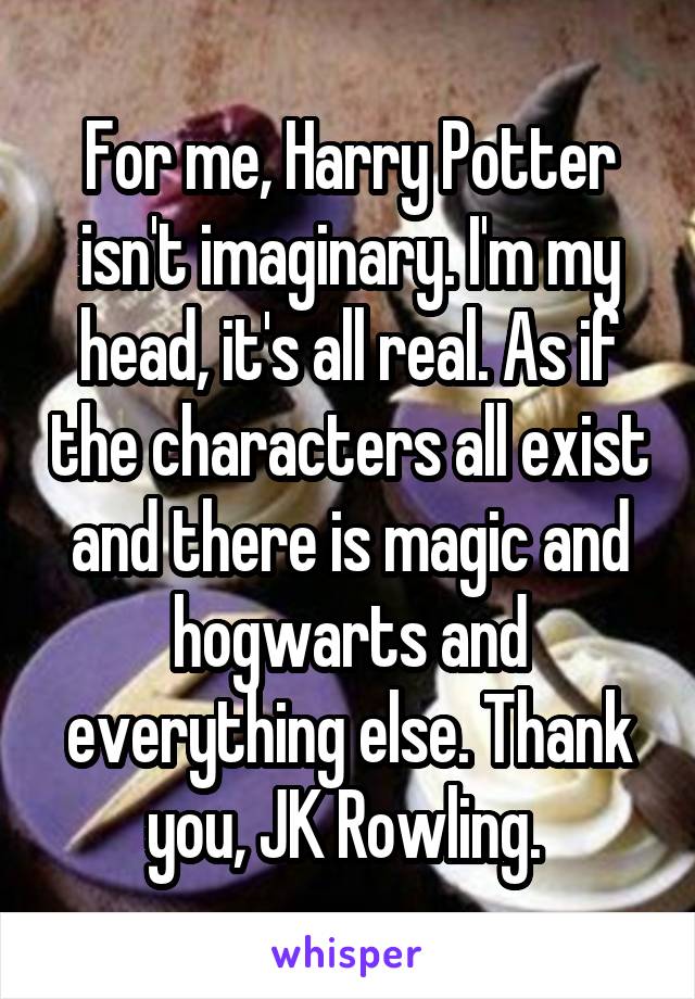For me, Harry Potter isn't imaginary. I'm my head, it's all real. As if the characters all exist and there is magic and hogwarts and everything else. Thank you, JK Rowling. 