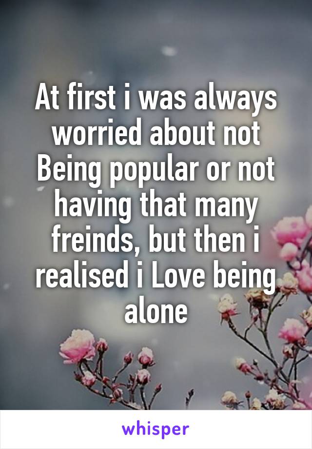 At first i was always worried about not Being popular or not having that many freinds, but then i realised i Love being alone
