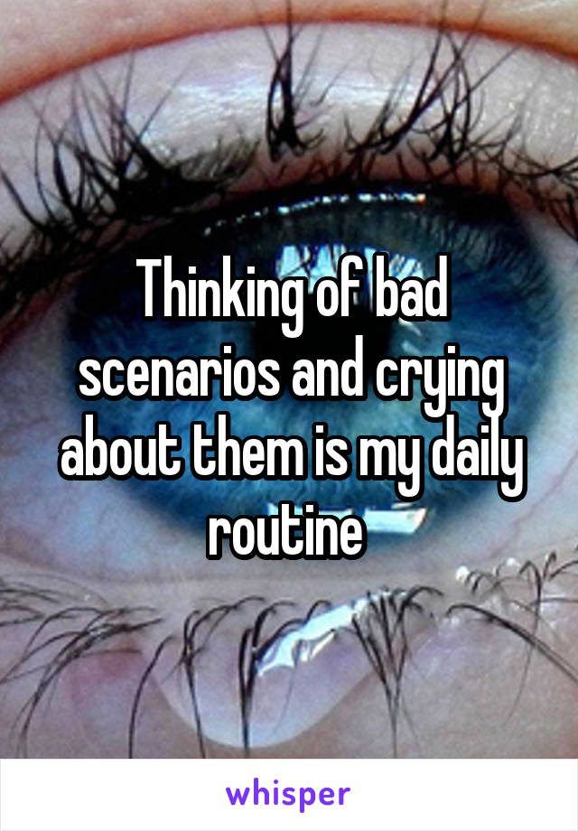 Thinking of bad scenarios and crying about them is my daily routine 