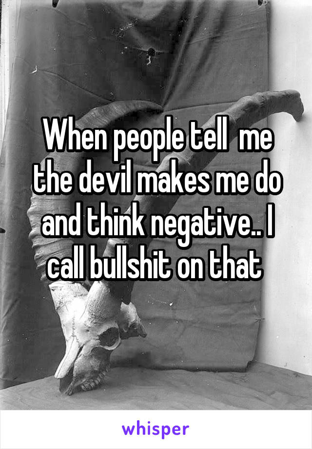When people tell  me the devil makes me do and think negative.. I call bullshit on that 
