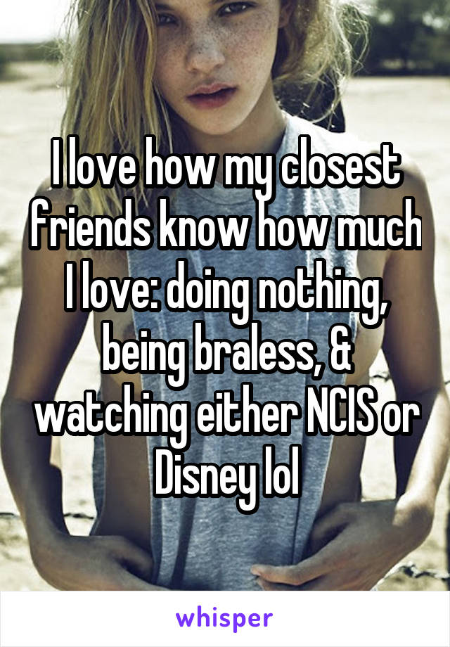 I love how my closest friends know how much I love: doing nothing, being braless, & watching either NCIS or Disney lol