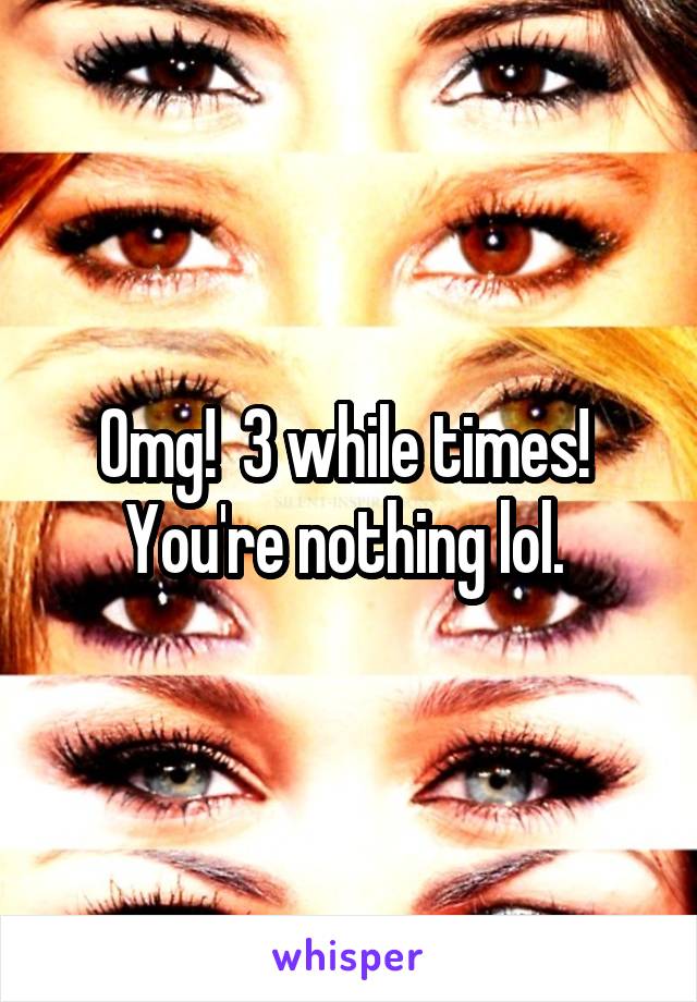 Omg!  3 while times!  You're nothing lol. 