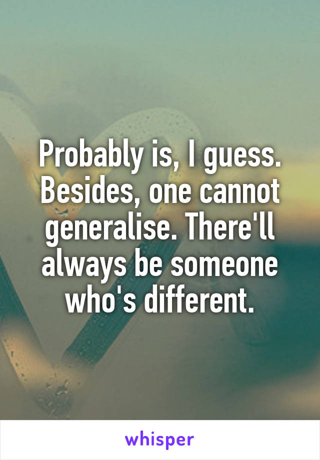 Probably is, I guess. Besides, one cannot generalise. There'll always be someone who's different.