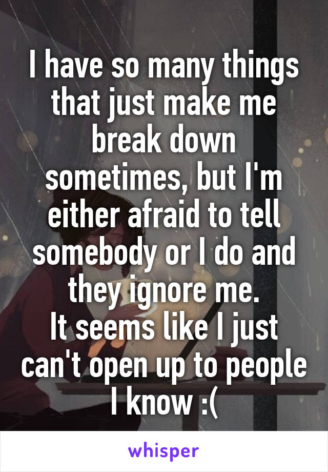 I have so many things that just make me break down sometimes, but I'm either afraid to tell somebody or I do and they ignore me.
It seems like I just can't open up to people I know :(