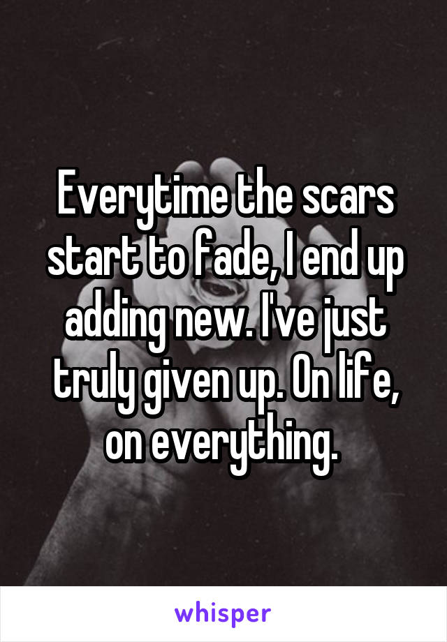 Everytime the scars start to fade, I end up adding new. I've just truly given up. On life, on everything. 
