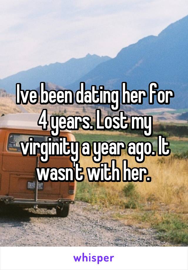 Ive been dating her for 4 years. Lost my virginity a year ago. It wasn't with her. 