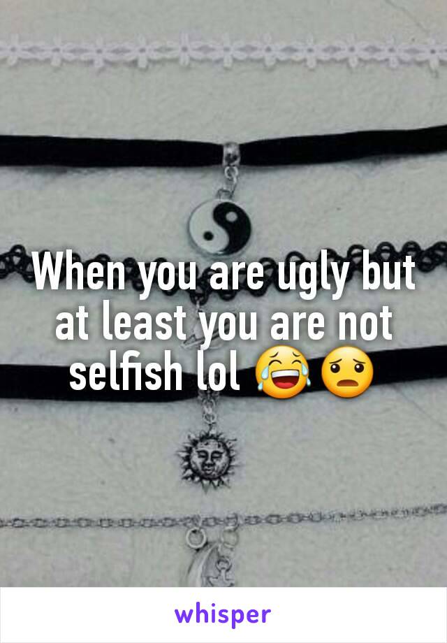 When you are ugly but at least you are not selfish lol 😂😦