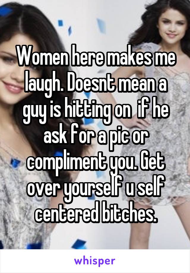Women here makes me laugh. Doesnt mean a guy is hitting on  if he ask for a pic or compliment you. Get over yourself u self centered bitches.