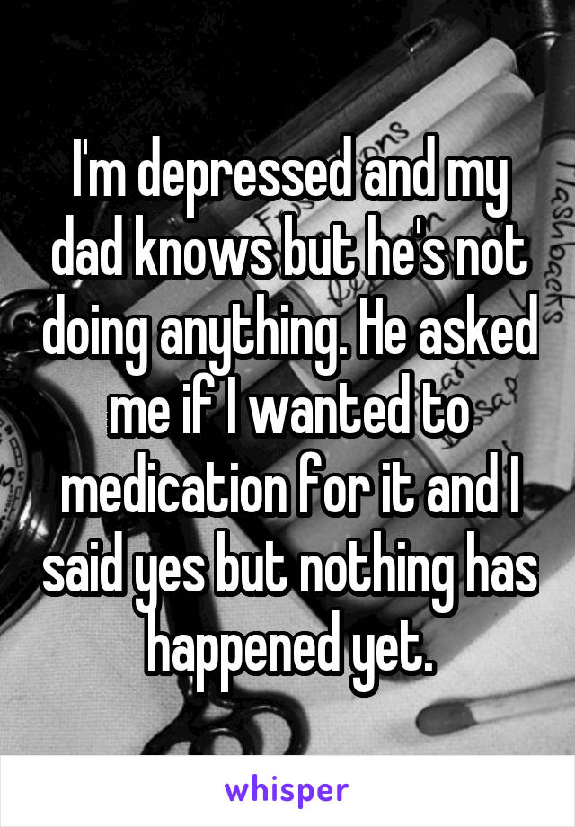 I'm depressed and my dad knows but he's not doing anything. He asked me if I wanted to medication for it and I said yes but nothing has happened yet.