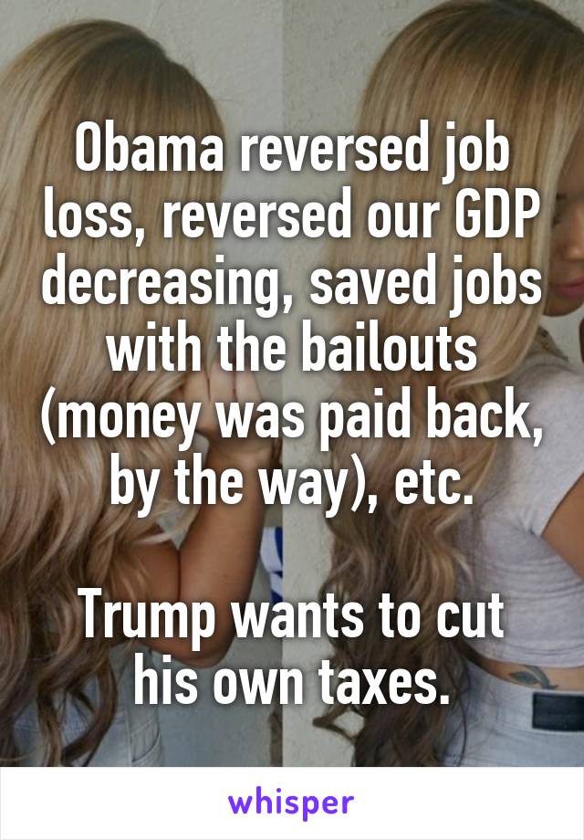 Obama reversed job loss, reversed our GDP decreasing, saved jobs with the bailouts (money was paid back, by the way), etc.

Trump wants to cut his own taxes.