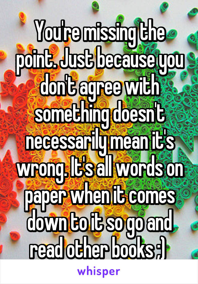 You're missing the point. Just because you don't agree with something doesn't necessarily mean it's wrong. It's all words on paper when it comes down to it so go and read other books ;) 