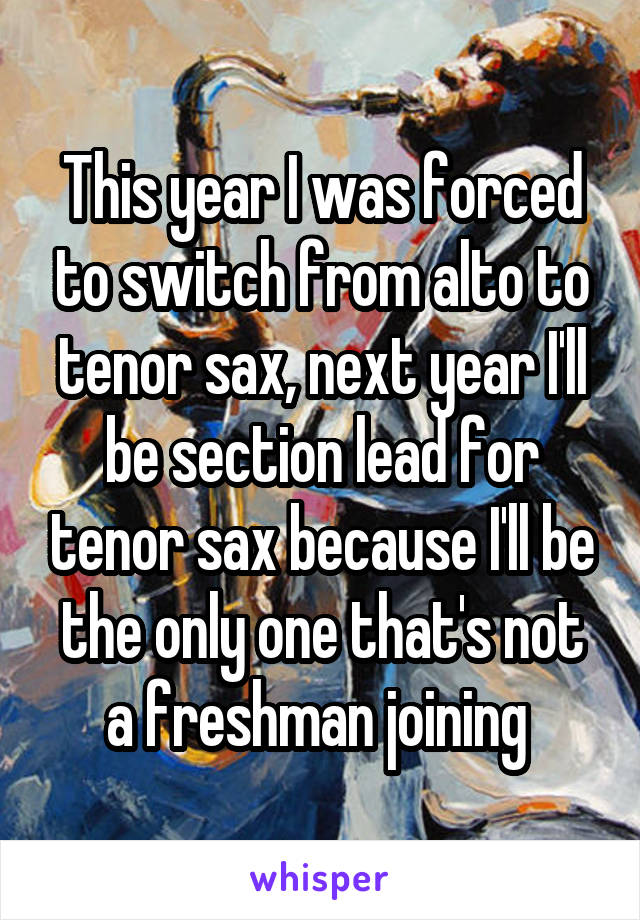 This year I was forced to switch from alto to tenor sax, next year I'll be section lead for tenor sax because I'll be the only one that's not a freshman joining 
