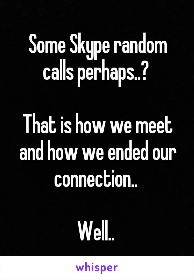 Some Skype random calls perhaps..? 

That is how we meet and how we ended our connection.. 

Well.. 