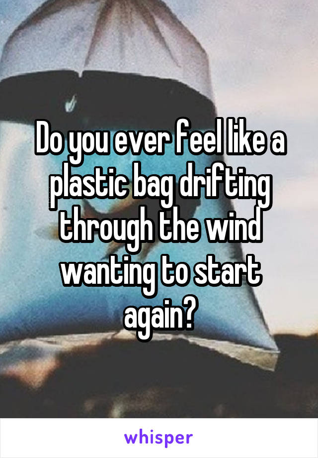 Do you ever feel like a plastic bag drifting through the wind wanting to start again?