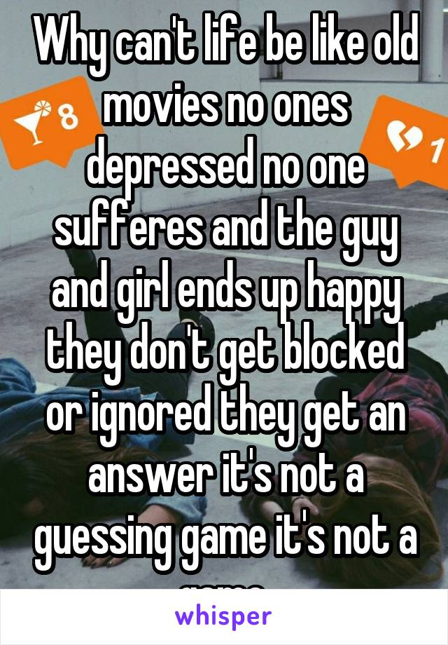 Why can't life be like old movies no ones depressed no one sufferes and the guy and girl ends up happy they don't get blocked or ignored they get an answer it's not a guessing game it's not a game 
