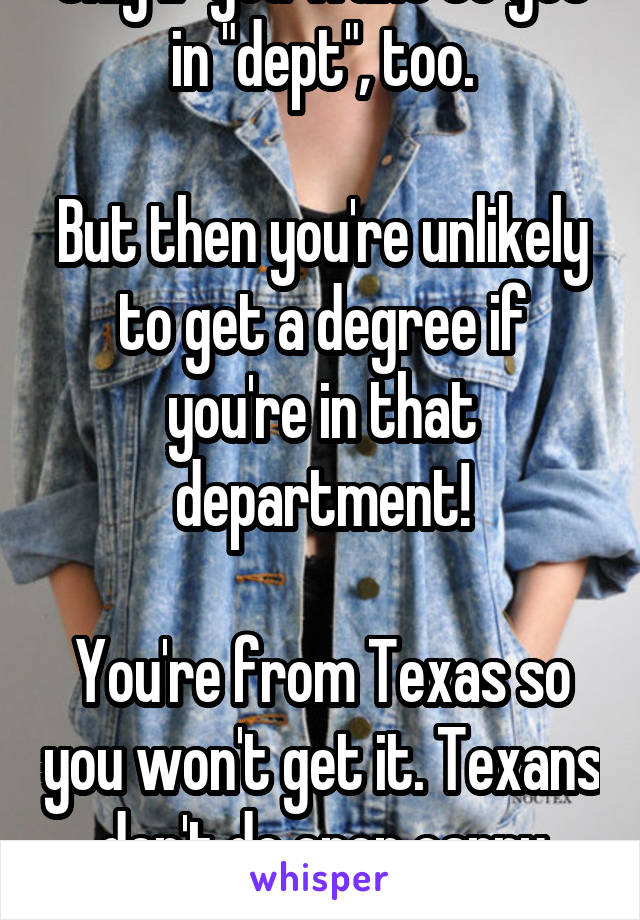 Only if you want to get in "dept", too.

But then you're unlikely to get a degree if you're in that department!

You're from Texas so you won't get it. Texans don't do open carry brains.
