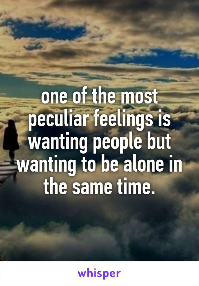 one of the most peculiar feelings is wanting people but wanting to be alone in the same time.