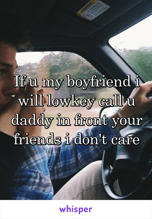 If u my boyfriend i will lowkey call u daddy in front your friends i don't care