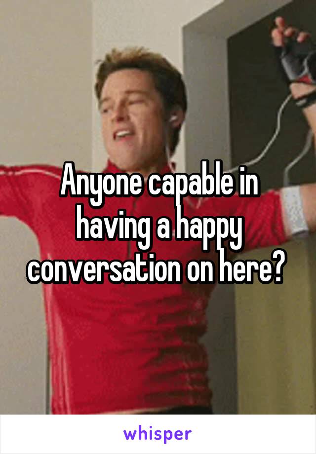 Anyone capable in having a happy conversation on here? 