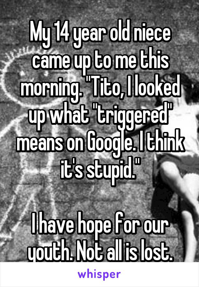 My 14 year old niece came up to me this morning. "Tito, I looked up what "triggered" means on Google. I think it's stupid."

I have hope for our youth. Not all is lost.
