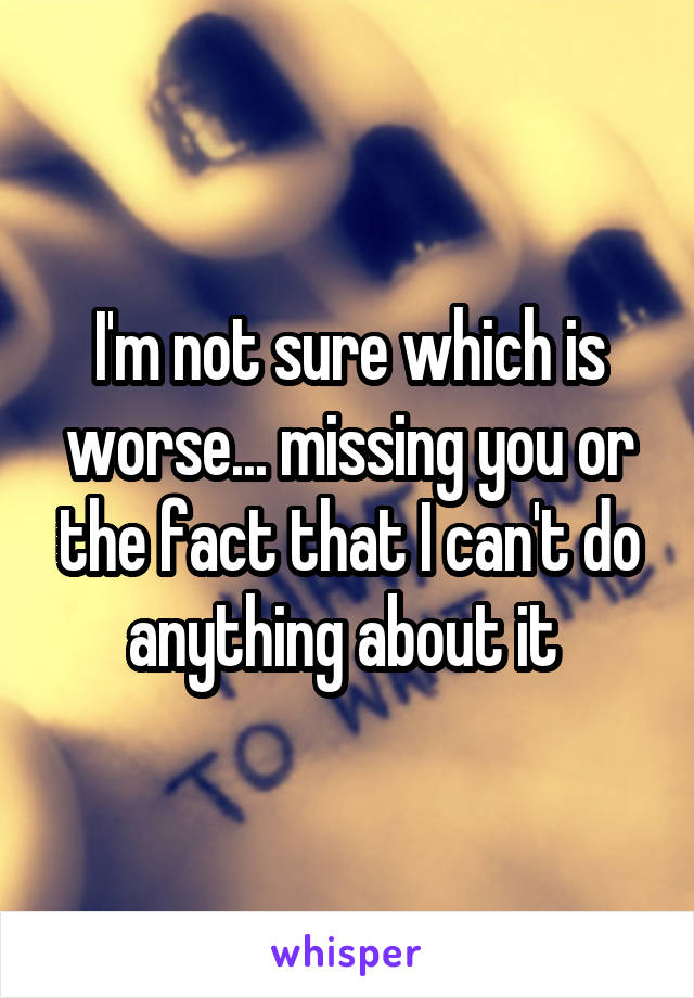 I'm not sure which is worse... missing you or the fact that I can't do anything about it 
