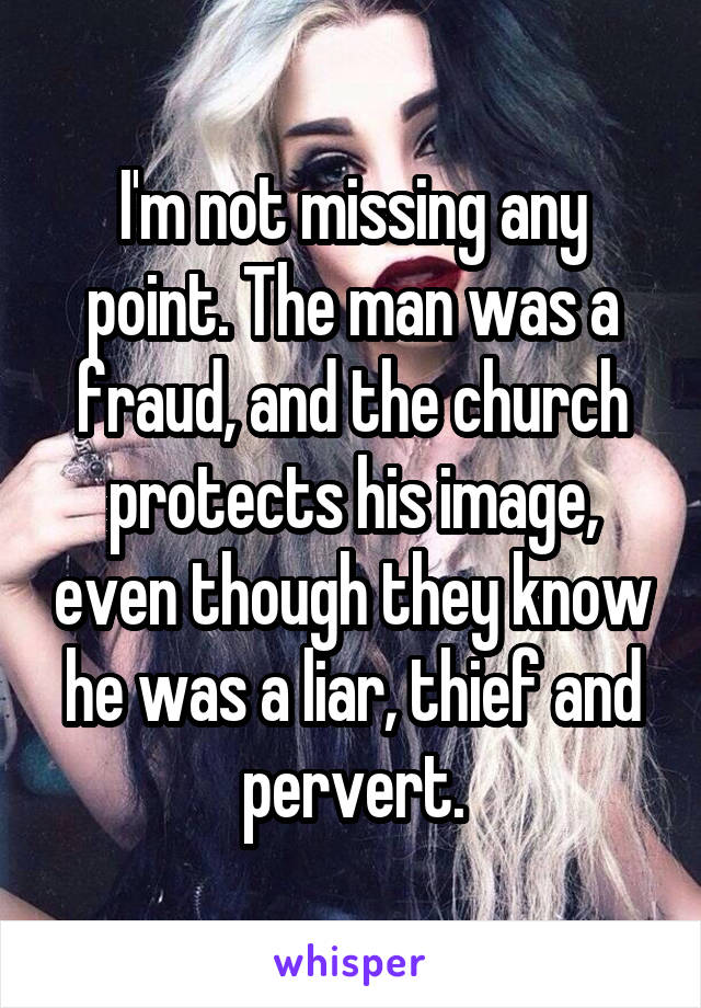 I'm not missing any point. The man was a fraud, and the church protects his image, even though they know he was a liar, thief and pervert.