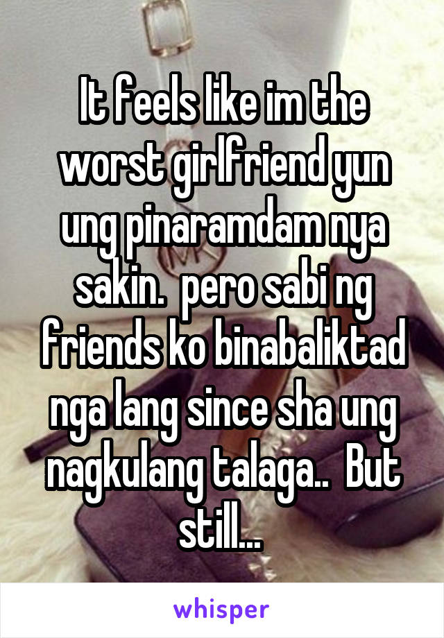 It feels like im the worst girlfriend yun ung pinaramdam nya sakin.  pero sabi ng friends ko binabaliktad nga lang since sha ung nagkulang talaga..  But still... 