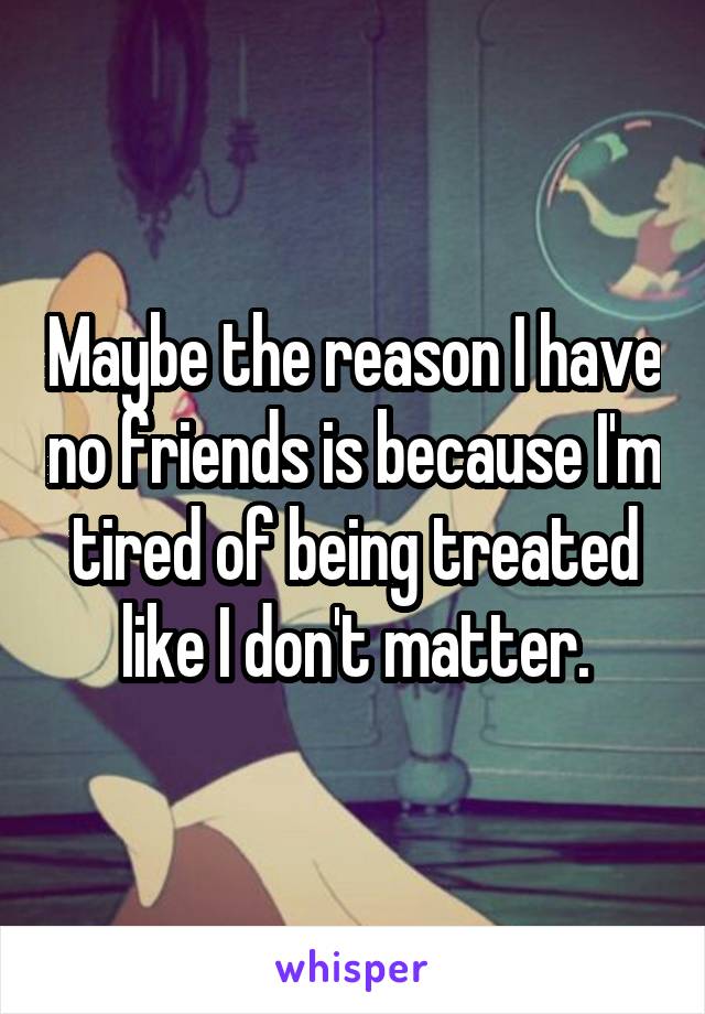Maybe the reason I have no friends is because I'm tired of being treated like I don't matter.