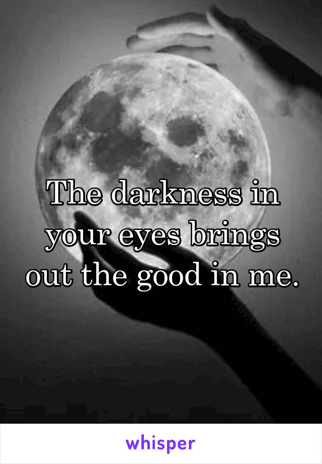 The darkness in your eyes brings out the good in me.