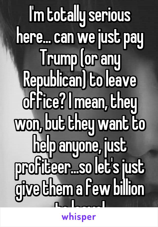  I'm totally serious here... can we just pay Trump (or any Republican) to leave office? I mean, they won, but they want to help anyone, just profiteer...so let's just give them a few billion to leave!
