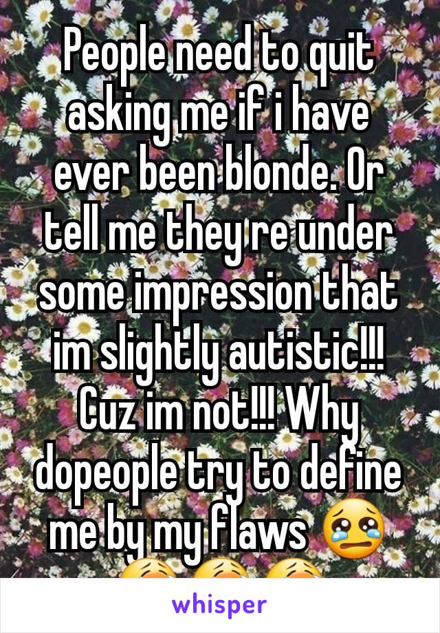 People need to quit asking me if i have ever been blonde. Or tell me they re under some impression that im slightly autistic!!! Cuz im not!!! Why dopeople try to define me by my flaws 😢😭😭😭