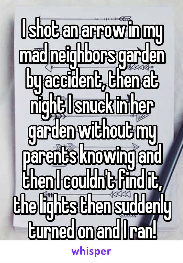 I shot an arrow in my mad neighbors garden by accident, then at night I snuck in her garden without my parents knowing and then I couldn't find it, the lights then suddenly turned on and I ran!