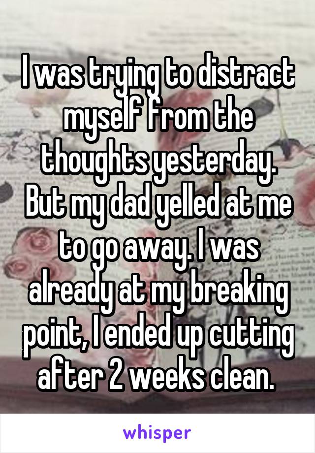 I was trying to distract myself from the thoughts yesterday. But my dad yelled at me to go away. I was already at my breaking point, I ended up cutting after 2 weeks clean. 