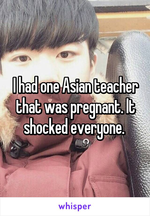 I had one Asian teacher that was pregnant. It shocked everyone. 