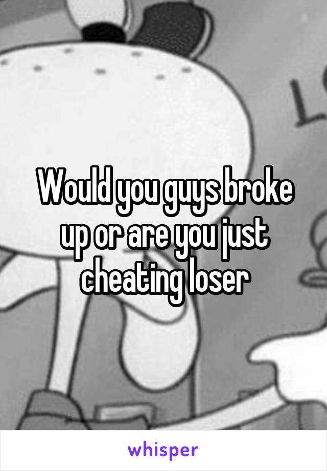Would you guys broke up or are you just cheating loser