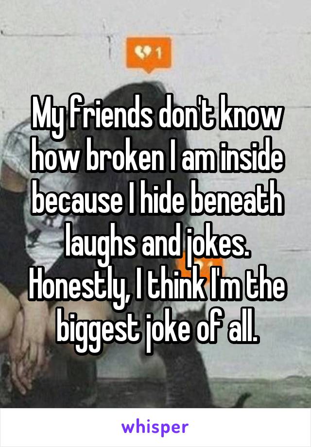 My friends don't know how broken I am inside because I hide beneath laughs and jokes. Honestly, I think I'm the biggest joke of all.