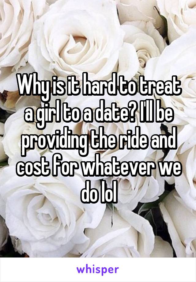 Why is it hard to treat a girl to a date? I'll be providing the ride and cost for whatever we do lol