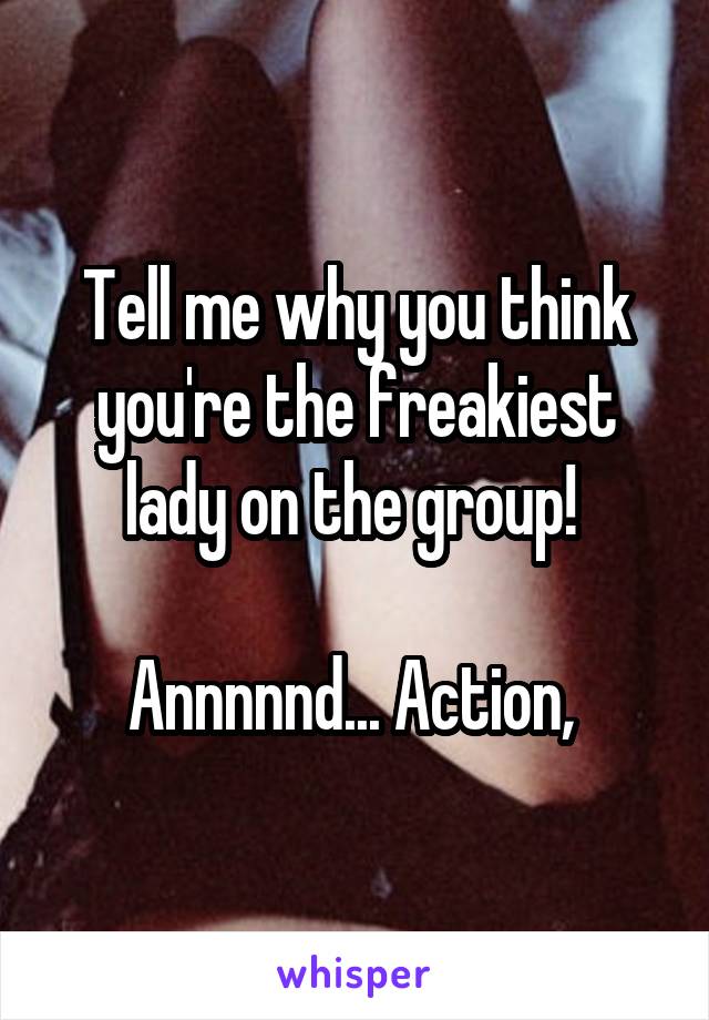 Tell me why you think you're the freakiest lady on the group! 

Annnnnd... Action, 