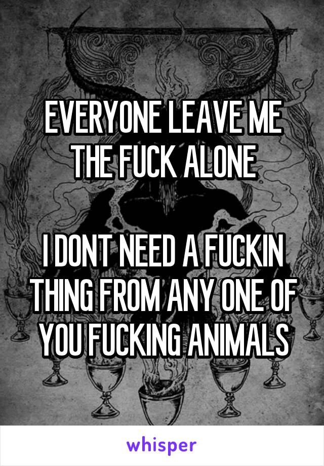 EVERYONE LEAVE ME THE FUCK ALONE

I DONT NEED A FUCKIN THING FROM ANY ONE OF YOU FUCKING ANIMALS