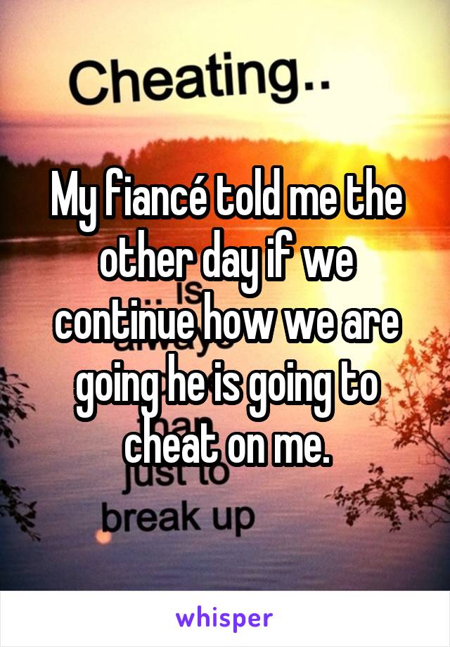 My fiancé told me the other day if we continue how we are going he is going to cheat on me.