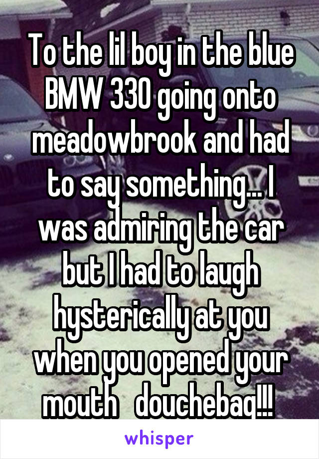 To the lil boy in the blue BMW 330 going onto meadowbrook and had to say something... I was admiring the car but I had to laugh hysterically at you when you opened your mouth   douchebag!!! 