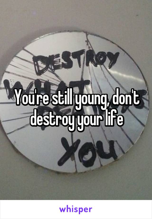 You're still young, don't destroy your life