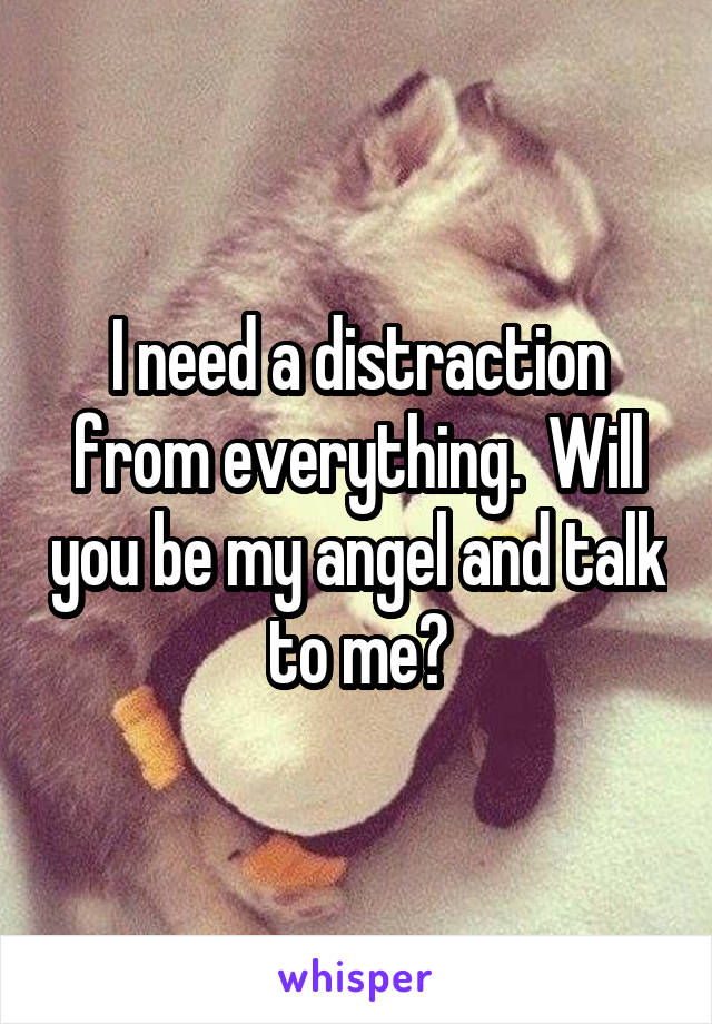 I need a distraction from everything.  Will you be my angel and talk to me?