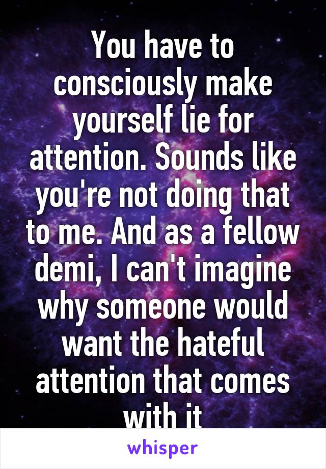 You have to consciously make yourself lie for attention. Sounds like you're not doing that to me. And as a fellow demi, I can't imagine why someone would want the hateful attention that comes with it
